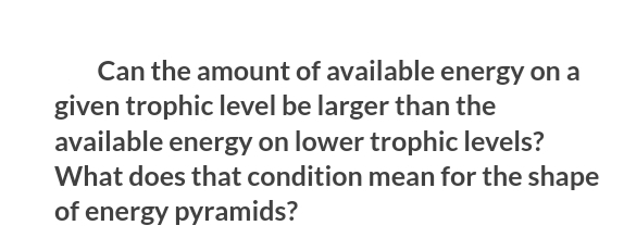 Can the amount of available energy on a
given trophic level be larger than the
available energy on lower trophic levels?
What does that condition mean for the shape
of energy pyramids?
