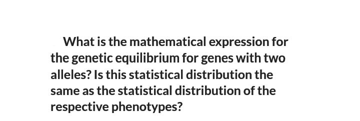What is the mathematical expression for
the genetic equilibrium for genes with two
alleles? Is this statistical distribution the
same as the statistical distribution of the
respective phenotypes?
