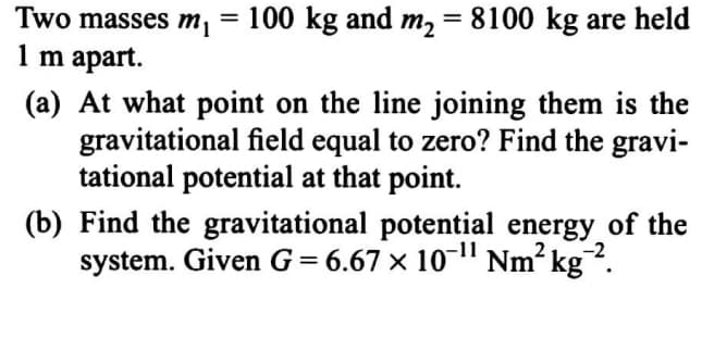 Two masses m, = 100 kg and m, = 8100 kg are held
1 m apart.
(a) At what point on the line joining them is the
gravitational field equal to zero? Find the gravi-
tational potential at that point.
(b) Find the gravitational potential energy of the
system. Given G = 6.67 × 10-" Nm? kg.
