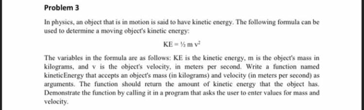 Problem 3
In physics, an object that is in motion is said to have kinetic energy. The following formula can be
used to determine a moving object's kinetic energy:
KE = % m v
The variables in the formula are as follows: KE is the kinetic energy, m is the object's mass in
kilograms, and v is the object's velocity, in meters per second. Write a function named
kineticEnergy that accepts an object's mass (in kilograms) and velocity (in meters per second) as
arguments. The function should return the amount of kinetic energy that the object has.
Demonstrate the function by calling it in a program that asks the user to enter values for mass and
velocity.
