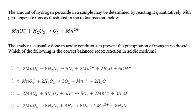 The amount of hydrogen peroxide in a sample may be determined by reacting it quantitatively with
permanganate ions as illustrated in the redox reaction below:
MnO4 + H₂O₂ → 0₂ + Mn²+
The analysis is usually done in acidic conditions to prevent the precipitation of manganese dioxide.
Which of the following is the correct balanced redox reaction in acidic medium?
a. 2MnO4 + 5H₂0₂ → 50₂ + 2Mn²+ + 2H₂O + 60H-
b. MnO4 + 2H₂O₂ → 30₂ + Mn²+ + 2H₂O
c. 2MnO4 +5H₂O₂ + 6H+ → 50₂ + 2Mn²+ +8H₂0
O d. 2MnO4 + 5H₂O₂ + 3H₂ → 50₂ +2Mn²+ +8H₂0