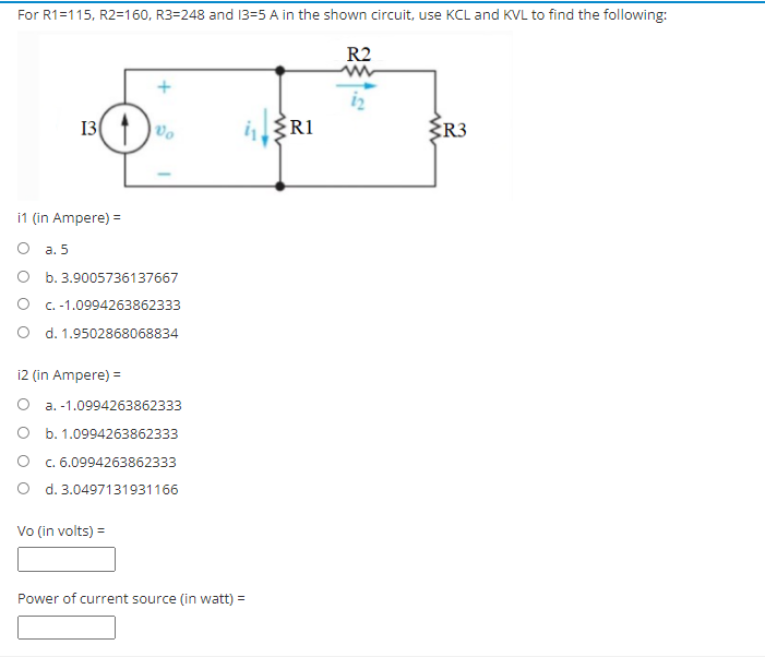 For R1=115, R2=160, R3=248 and 13=5 A in the shown circuit, use KCL and KVL to find the following:
R2
13 1)vo
R1
R3
i1 (in Ampere) =
O a. 5
O b. 3.9005736137667
O C. -1.0994263862333
O d. 1.9502868068834
i2 (in Ampere) =
O a. -1.0994263862333
O b. 1.0994263862333
c. 6.0994263862333
O d. 3.0497131931166
Vo (in volts) =
Power of current source (in watt) =
