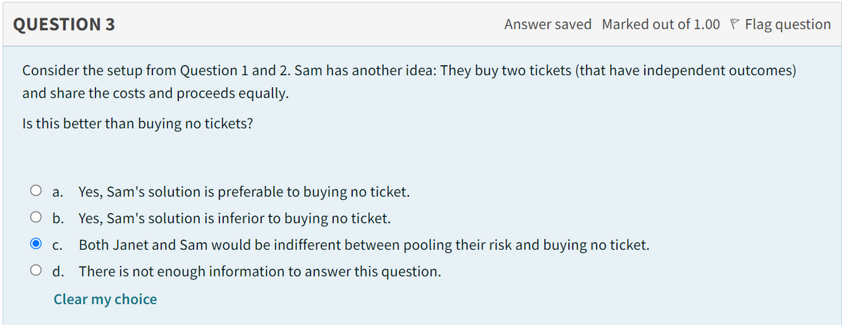 QUESTION 3
Answer saved Marked out of 1.00 P Flag question
Consider the setup from Question 1 and 2. Sam has another idea: They buy two tickets (that have independent outcomes)
and share the costs and proceeds equally.
Is this better than buying no tickets?
Оа.
Yes, Sam's solution is preferable to buying no ticket.
O b. Yes, Sam's solution is inferior to buying no ticket.
С.
Both Janet and Sam would be indifferent between pooling their risk and buying no ticket.
O d. There is not enough information to answer this question.
Clear my choice
