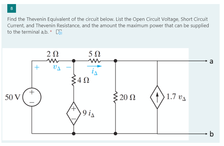 8
Find the Thevenin Equivalent of the circuit below. List the Open Circuit Voltage, Short Circuit
Current, and Thevenin Resistance, and the amount the maximum power that can be supplied
to the terminal a,b. * E
2Ω
5 Ω
a
Va
is
50 V
20 Ω
1.7 va
9 is
b
