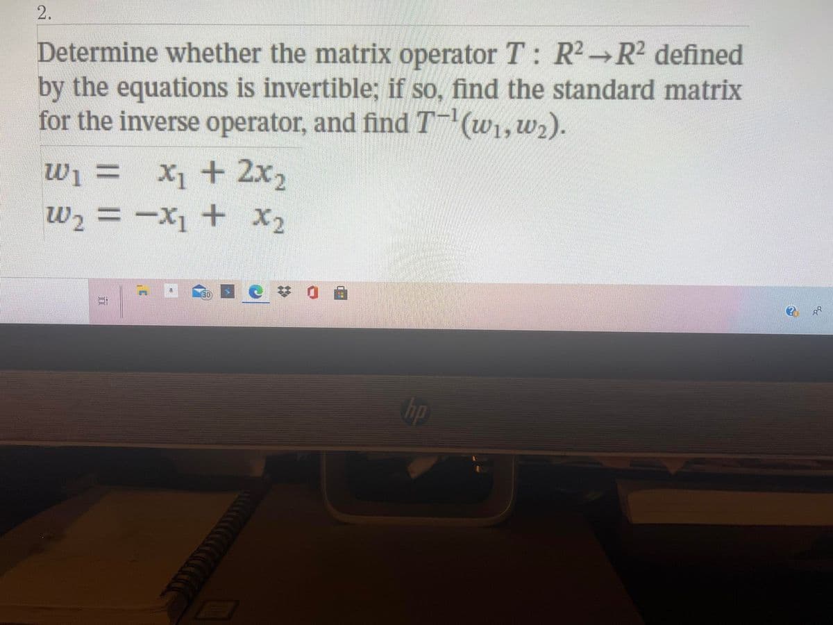 2.
Determine whether the matrix operator T: R2→R2 defined
by the equations is invertible; if so, find the standard matrix
for the inverse operator, and findT (w1,w2).
= !m
wi = X1 + 2x2
w2 = -X1 + X2
hp
