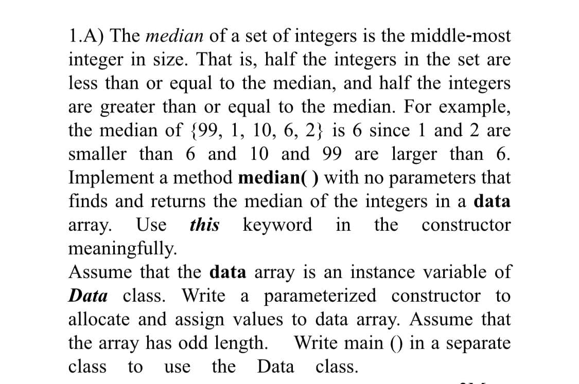 1.A) The median of a set of integers is the middle-most
integer in size. That is, half the integers in the set are
less than or equal to the median, and half the integers
are greater than or equal to the median. For example,
the median of {99, 1, 10, 6, 2} is 6 since 1 and 2 are
smaller than 6 and 10 and 99 are larger than 6.
Implement a method median( ) with no parameters that
finds and returns the median of the integers in a data
array. Use this keyword in
meaningfully.
Assume that the data array is an instance variable of
Data class. Write a parameterized constructor to
allocate and assign values to data array. Assume that
the array has odd length. Write main () in a separate
class
constructor
to
use
the Data class.
