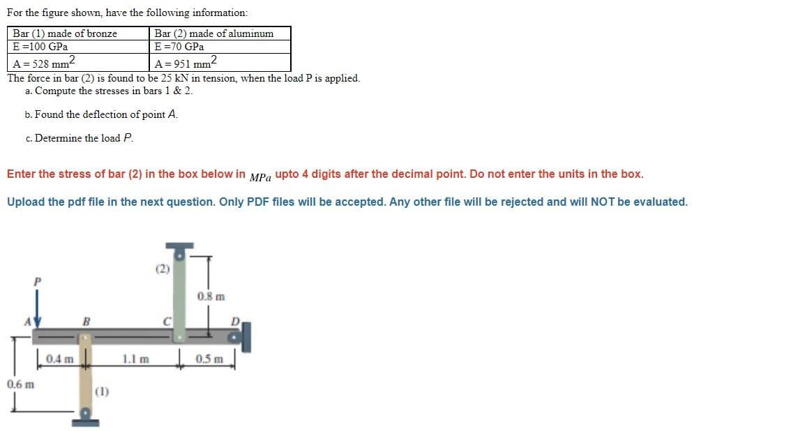 For the figure shown, have the following information:
Bar (1) made of bronze
E =100 GPa
Bar (2) made of aluminum
E =70 GPa
A= 528 mm?
The force in bar (2) is found to be 25 kN in tension, when the load P is applied.
a. Compute the stresses in bars 1 & 2.
A= 951 mm2
b. Found the deflection of point A.
c. Determine the load P.
Enter the stress of bar (2) in the box below in MPg upto 4 digits after the decimal point. Do not enter the units in the box.
Upload the pdf file in the next question. Only PDF files will be accepted. Any other file will be rejected and will NOT be evaluated.
(2)
0.8 m
B
0.4 m
1.1 m
0.5 m
0.6 m
(1)
