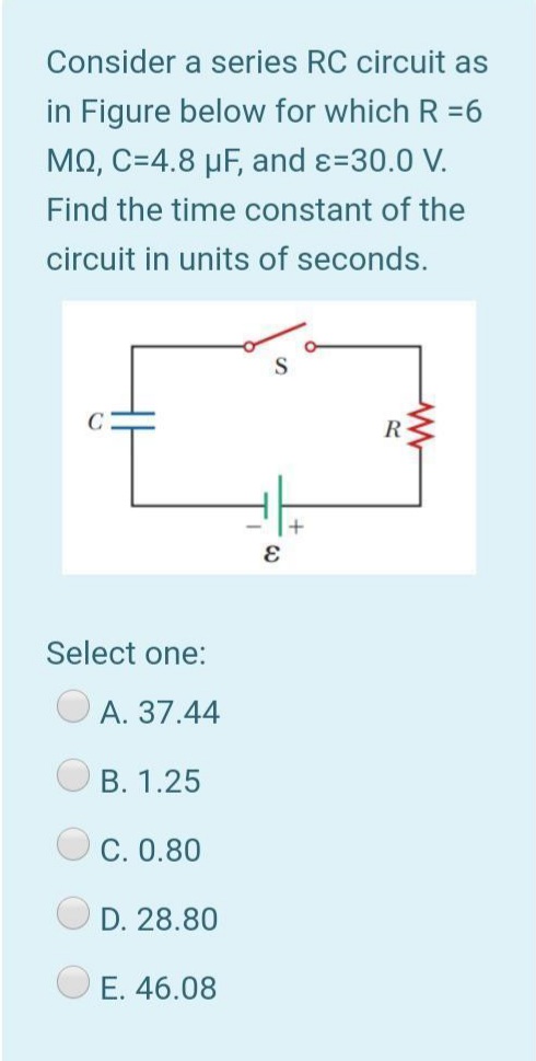 Consider a series RC circuit as
in Figure below for which R =6
ΜΩ, C-4.8 μ and ε=30.0 V.
Find the time constant of the
circuit in units of seconds.
R-
Select one:
A. 37.44
B. 1.25
C. 0.80
D. 28.80
E. 46.08
