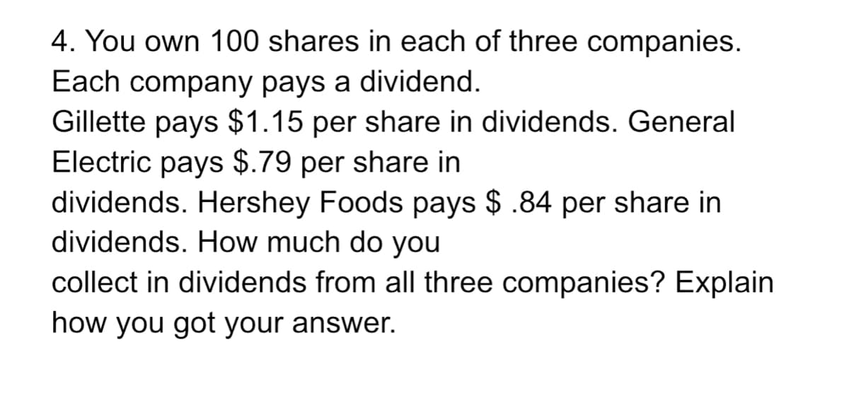 4. You own 100 shares in each of three companies.
Each company pays a dividend.
Gillette pays $1.15 per share in dividends. General
Electric pays $.79 per share in
dividends. Hershey Foods pays $ .84 per share in
dividends. How much do you
collect in dividends from all three companies? Explain
how you got your answer.
