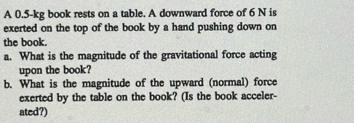A 0.5-kg book rests on a table. A downward force of 6 N is
exerted on the top of the book by a hand pushing down on
the book.
a. What is the magnitude of the gravitational force acting
upon the book?
b. What is the magnitude of the upward (normal) force
exerted by the table on the book? (Is the book acceler-
ated?)