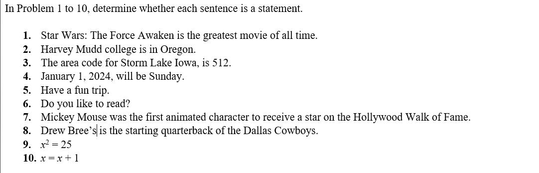 In Problem 1 to 10, determine whether each sentence is a statement.
1. Star Wars: The Force Awaken is the greatest movie of all time.
2. Harvey Mudd college is in Oregon.
3. The area code for Storm Lake Iowa, is 512.
4. January 1, 2024, will be Sunday.
5. Have a fun trip.
6. Do you like to read?
7. Mickey Mouse was the first animated character to receive a star on the Hollywood Walk of Fame.
8. Drew Bree's is the starting quarterback of the Dallas Cowboys.
9. x² = 25
10.x = x + 1