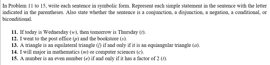 In Problem 11 to 15, write each sentence in symbolic form. Represent each simple statement in the sentence with the letter
indicated in the parentheses. Also state whether the sentence is a conjunction, a disjunction, a negation, a conditional, or
biconditional.
11. If today is Wednesday (w), then tomorrow is Thursday (t).
12. I went to the post office (p) and the bookstore (s).
13. A triangle is an equilateral triangle (1) if and only if it is an equiangular triangle (a).
14. I will major in mathematics (m) or computer sciences (c).
15. A number is an even number (e) if and only if it has a factor of 2 (t).