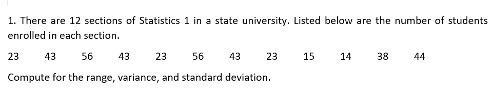 1. There are 12 sections of Statistics 1 in a state university. Listed below are the number of students
enrolled in each section.
43
23
56
43
23
56
Compute for the range, variance, and standard deviation.
43
23
15
14
38
44