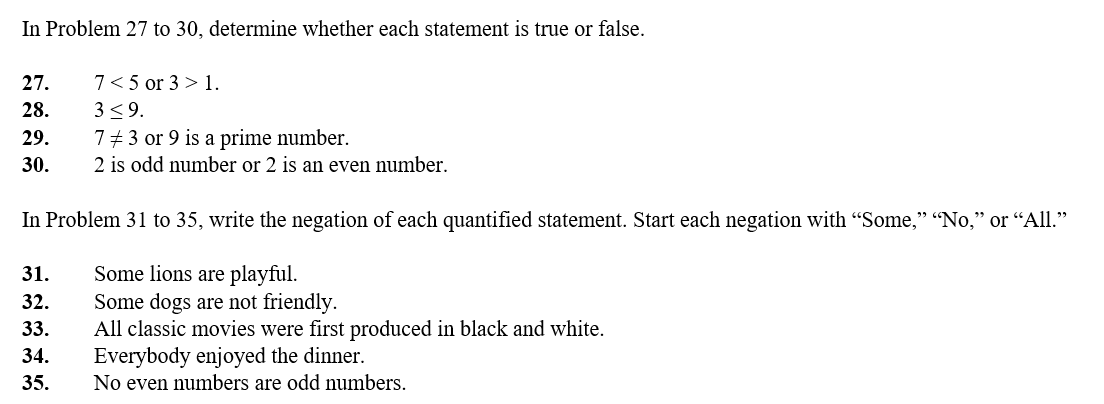 In Problem 27 to 30, determine whether each statement is true or false.
27.
28.
29.
30.
7 < 5 or 3 > 1.
3 ≤9.
7 # 3 or 9 is a prime number.
2 is odd number or 2 is an even number.
In Problem 31 to 35, write the negation of each quantified statement. Start each negation with "Some," "No," or "All."
Some lions are playful.
Some dogs are not friendly.
31.
32.
33.
34.
35.
All classic movies were first produced in black and white.
Everybody enjoyed the dinner.
No even numbers are odd numbers.