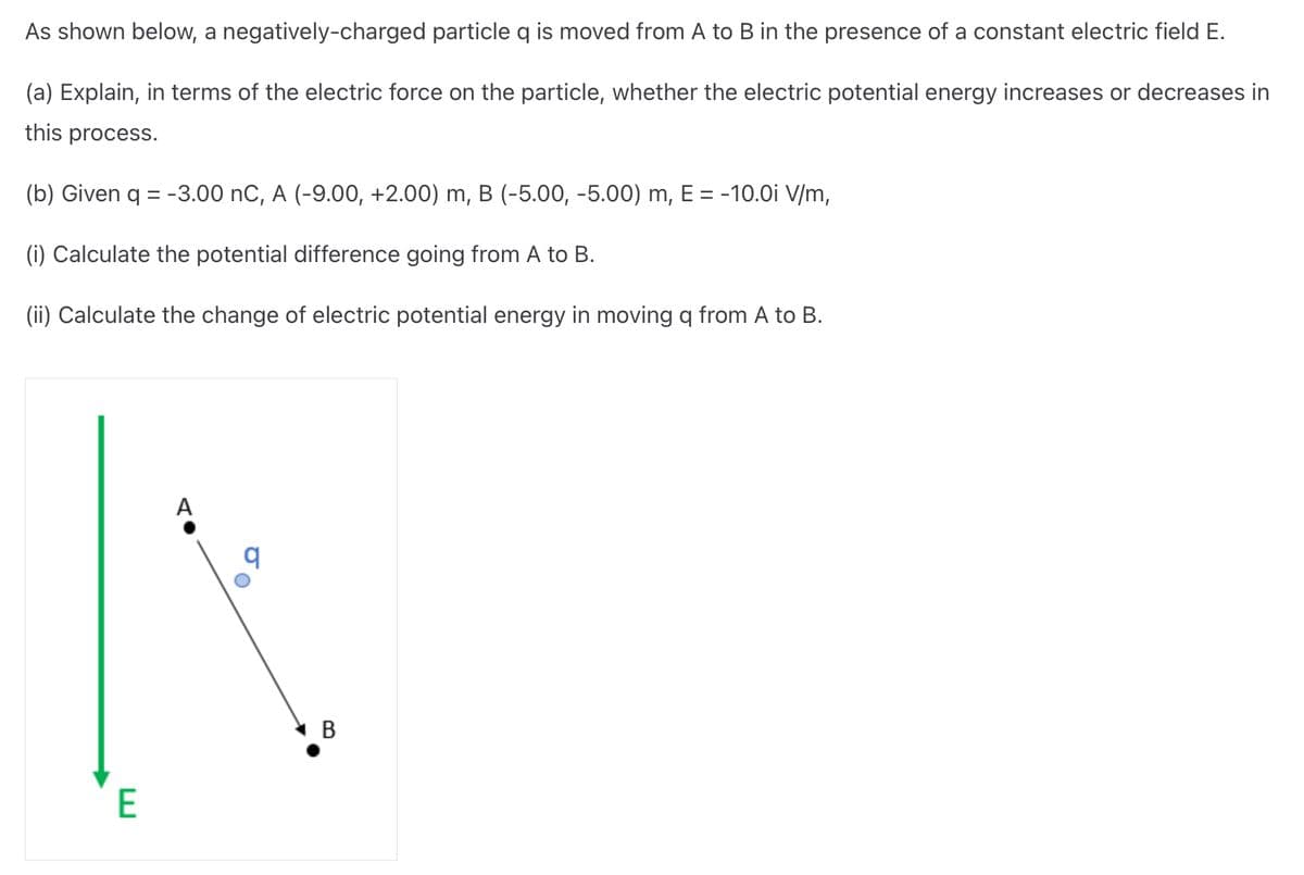As shown below, a negatively-charged particle q is moved from A to B in the presence of a constant electric field E.
(a) Explain, in terms of the electric force on the particle, whether the electric potential energy increases or decreases in
this process.
(b) Given q = -3.00 nC, A (-9.00, +2.00) m, B (-5.00, -5.00) m, E = -10.0i V/m,
(i) Calculate the potential difference going from A to B.
(ii) Calculate the change of electric potential energy in moving q from A to B.
E
A
B