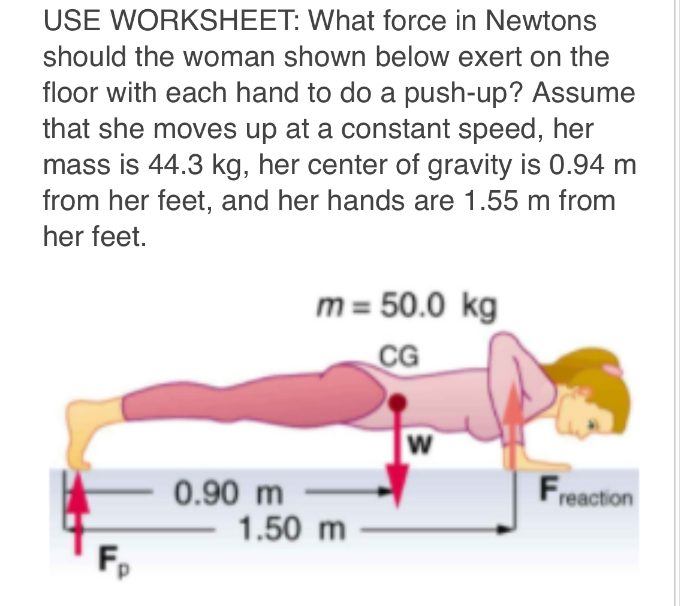 USE WORKSHEET: What force in Newtons
should the woman shown below exert on the
floor with each hand to do a push-up? Assume
that she moves up at a constant speed, her
mass is 44.3 kg, her center of gravity is 0.94 m
from her feet, and her hands are 1.55 m from
her feet.
Fp
0.90 m
m = 50.0 kg
CG
1.50 m
W
Freaction