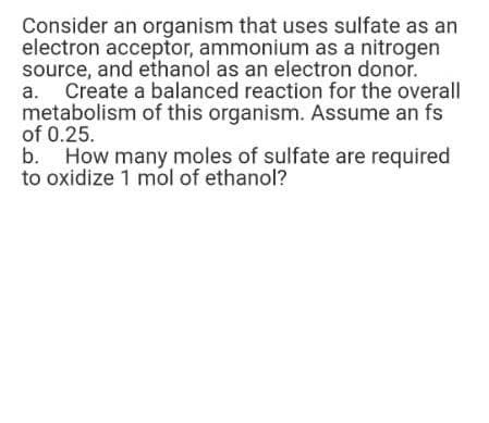 Consider an organism that uses sulfate as an
electron acceptor, ammonium as a nitrogen
source, and ethanol as an electron donor.
Create a balanced reaction for the overall
metabolism of this organism. Assume an fs
of 0.25.
b.
a.
How many moles of sulfate are required
to oxidize 1 mol of ethanol?
