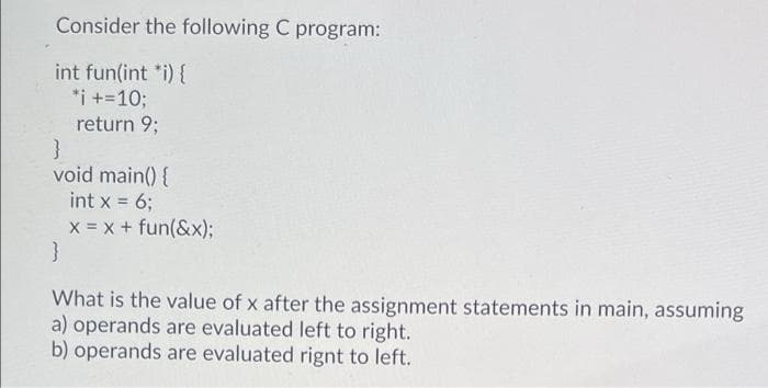 Consider the following C program:
int fun(int *i) {
*i +=10;
return 9;
void main() {
int x = 6;
!!
x = x + fun(&x);
What is the value of x after the assignment statements in main, assuming
a) operands are evaluated left to right.
b) operands are evaluated rignt to left.
