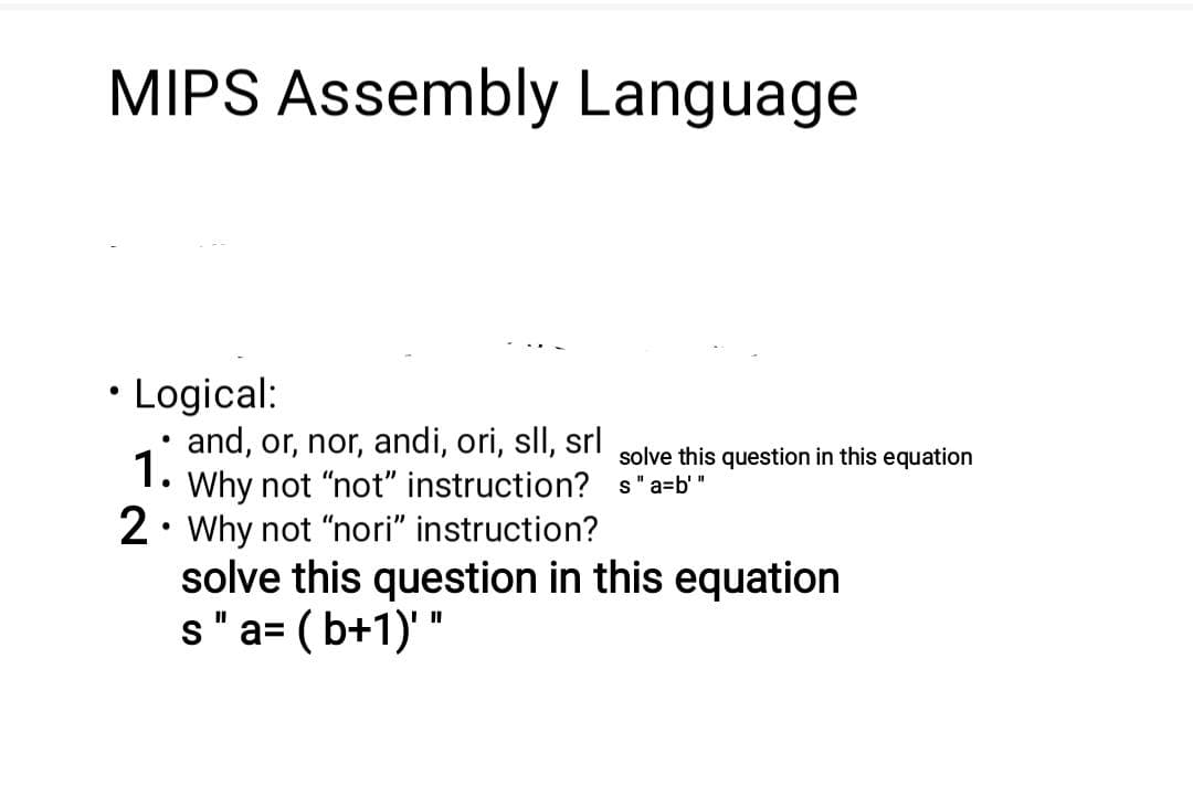 MIPS Assembly Language
• Logical:
and, or, nor, andi, ori, sll, srl
1.
solve this question in this equation
Why not "not" instruction? s "a=b'"
2. Why not "nori" instruction?
solve this question in this equation
s" a= ( b+1)' "
II
II
