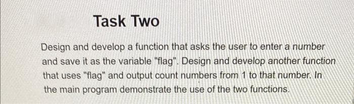 Task Two
Design and develop a function that asks the user to enter a number
and save it as the variable "flag". Design and develop another function
that uses "flag" and output count numbers from 1 to that number. In
the main program demonstrate the use of the two functions.
