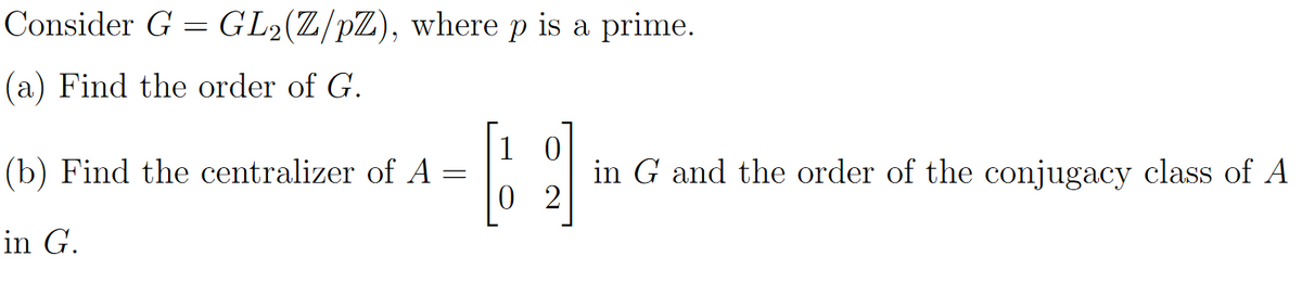 Consider G = GL2(Z/pZ), where p is a prime.
(a) Find the order of G.
1
(b) Find the centralizer of A
in G and the order of the conjugacy class of A
0 2
in G.
