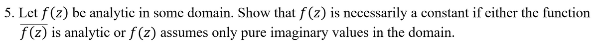 5. Let f (z) be analytic in some domain. Show that f (z) is necessarily a constant if either the function
f (z) is analytic or f (z) assumes only pure imaginary values in the domain.

