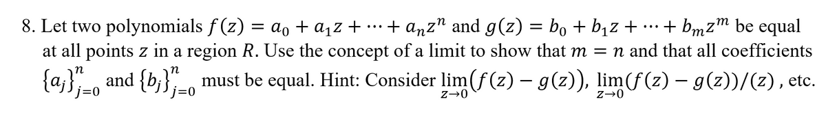 8. Let two polynomials f(z) = ao + a,z + + anz" and g(z) = bo + b,z + … + bmz™ be equal
at all points z in a region R. Use the concept of a limit to show that m = n and that all coefficients
т
...
...
т
{a};-o and {b;};=0
n
must be equal. Hint: Consider lim (f(z) – g(z)), lim(f(z) – g(z))/(z), etc.
