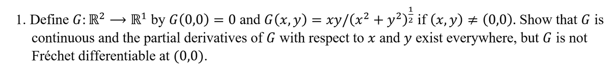 1. Define G: R? → R' by G(0,0) = 0 and G(x, y) = xy/(x² + y²)ž if (x, y) # (0,0). Show that G is
continuous and the partial derivatives of G with respect to x and y exist everywhere, but G is not
Fréchet differentiable at (0,0).
