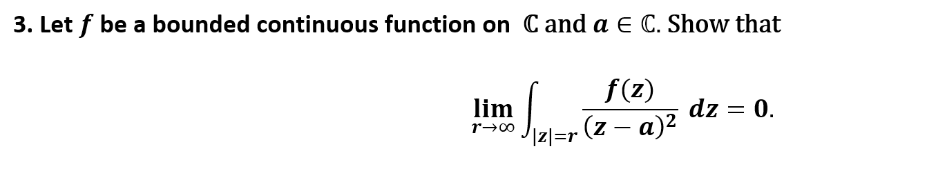 3. Let f be a bounded continuous function on C and a E C. Show that
f(z)
dz
lim
0.
iz]=r (z – a)²
r→∞
|
