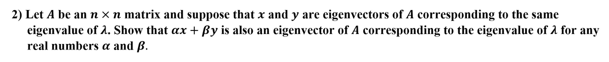 2) Let A be an n × n matrix and suppose that x and y are eigenvectors of A corresponding to the same
eigenvalue of . Show that ax + By is also an eigenvector of A corresponding to the eigenvalue of 1 for any
real numbers a and ß.
