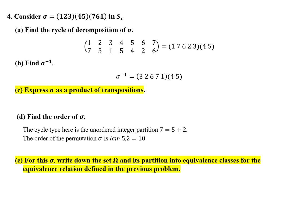 4. Consider o =
(123)(45)(761) in S,
(a) Find the cycle of decomposition of o.
7
= (1762 3)(4 5)
6.
1
2
3 4 5 6
(7 3 1 5 4
(b) Find o-1.
o-1 = (3 26 7 1)(4 5)
(c) Express o as a product of transpositions.
(d) Find the order of o.
The cycle type here is the unordered integer partition 7 = 5 + 2.
The order of the permutation o is lcm 5,2
10
(e) For this o, write down the set 2 and its partition into equivalence classes for the
equivalence relation defined in the previous problem.
