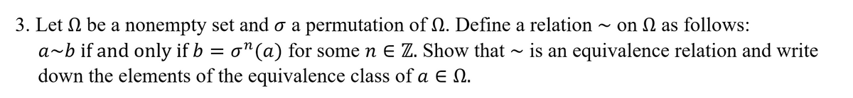 3. Let N be a nonempty set and o a permutation of 2. Define a relation ~
a~b if and only if b = ~ is an equivalence relation and write
down the elements of the equivalence class of a E N.
on N as follows:
= o"(a) for some n E Z. Show that
