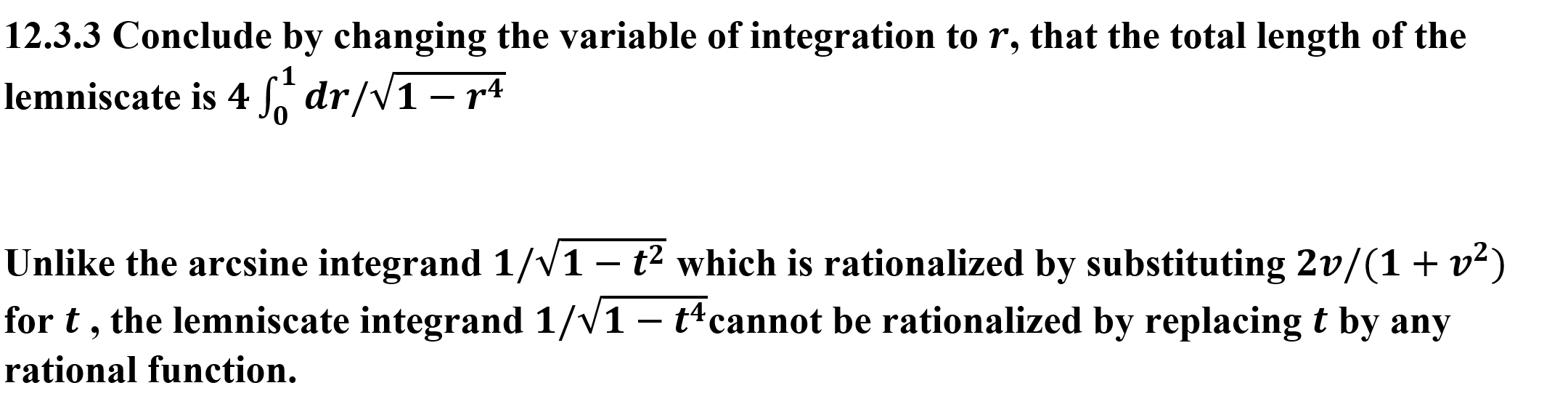 12.3.3 Conclude by changing the variable of integration to r, that the total length of the
lemniscate is 4dr/V1 - r4
Unlike the arcsine integrand 1/V1 - t2 which is rationalized by substituting 2v/(1+ v2)
for t, the lemniscate integrand 1/V1 - t4cannot be rationalized by replacing t by any
rational function.

