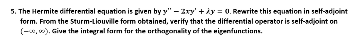5. The Hermite differential equation is given by y" – 2xy' + Ay = 0. Rewrite this equation in self-adjoint
form. From the Sturm-Liouville form obtained, verify that the differential operator is self-adjoint on
(-0, 0). Give the integral form for the orthogonality of the eigenfunctions.
