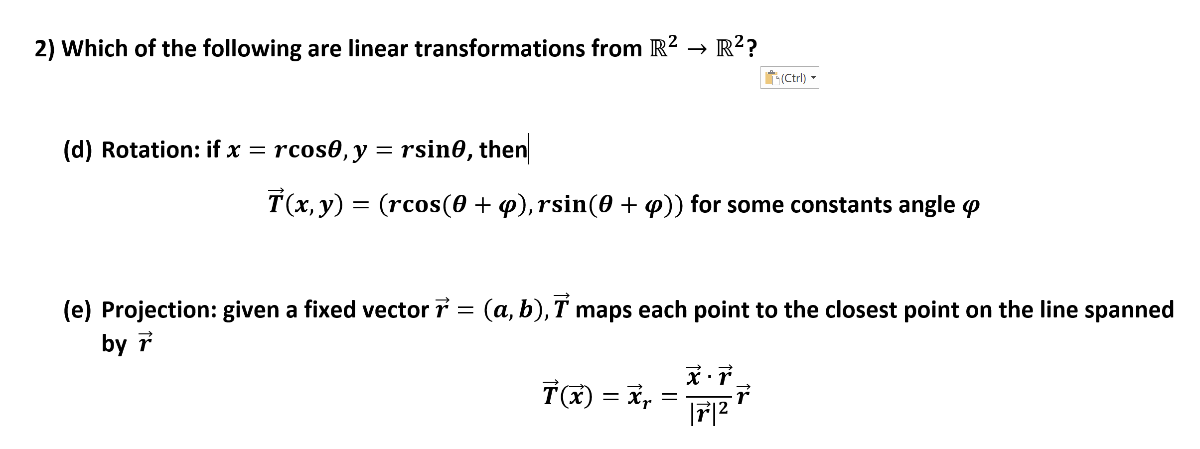 R2R2?
2) Which of the following are linear transformations from R2
(Ctrl)
rsin0, then
rcos0, y
(d) Rotation: if x =
T(x, y)
(rcos(0
, rsin(0 + p)) for some constants angle p
(e) Projection: given a fixed vector 7
by
(a, b), T maps each point to the closest point on the line spanned
r
|712
