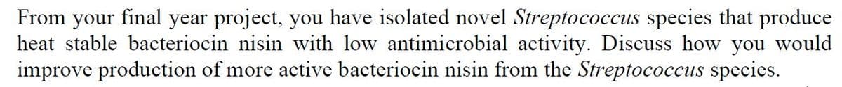 From
final
year project, you have isolated novel Streptococcus species that produce
your
heat stable bacteriocin nisin with low antimicrobial activity. Discuss how you would
improve production of more active bacteriocin nisin from the Streptococcus species.
