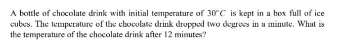 A bottle of chocolate drink with initial temperature of 30°C is kept in a box full of ice
cubes. The temperature of the chocolate drink dropped two degrees in a minute. What is
the temperature of the chocolate drink after 12 minutes?
