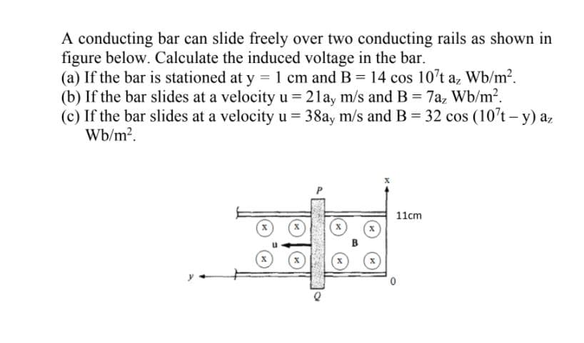 A conducting bar can slide freely over two conducting rails as shown in
figure below. Calculate the induced voltage in the bar.
(a) If the bar is stationed at y = 1 cm and B = 14 cos 10't az Wb/m2.
(b) If the bar slides at a velocity u = 21ay m/s and B= 7a, Wb/m?.
(c) If the bar slides at a velocity u = 38ay m/s and B= 32 cos (10't- y) az
Wb/m?.
11cm
B
