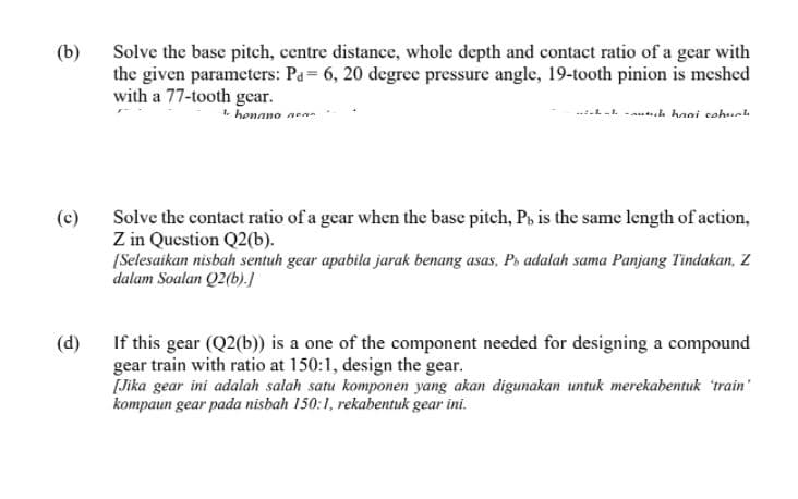 (b)
Solve the base pitch, centre distance, whole depth and contact ratio of a gear with
the given parameters: Pa= 6, 20 degree pressure angle, 19-tooth pinion is meshed
with a 77-tooth gear.
1. honano aean
--. . -a..k hooi sohuch
(c)
Solve the contact ratio of a gear when the base pitch, P, is the same length of action,
Z in Question Q2(b).
[Selesaikan nisbah sentuh gear apabila jarak benang asas, Ps adalah sama Panjang Tindakan, Z
dalam Soalan Q2(b).]
If this gear (Q2(b)) is a one of the component needed for designing a compound
gear train with ratio at 150:1, design the gear.
[Jika gear ini adalah salah satu komponen yang akan digunakan untuk merekabentuk 'train'
kompaun gear pada nisbah 150:1, rekabentuk gear ini.
(d)
