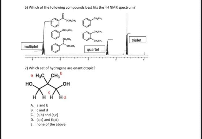 5) Which of the following compounds best fits the 'H NMR spectrum?
CH,CH,
OCH,CH,
OCH,CH,
CH,CH
CH,CH
triolet
multiplet
CH,CH,
quartet
7) Which set of hydrogens are enantiotopic?
a H3C
CH,
но,
но
H HH Hd
A. a and b
B. cand d
C. (a,b) and (c,c)
D. (a,c) and (b,d)
E. none of the above
