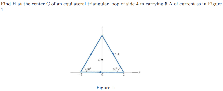 Find H at the center C of an equilateral triangular loop of side 4 m carrying 5 A of current as in Figure
1
60⁰
0
5 A
60°
Figure 1: