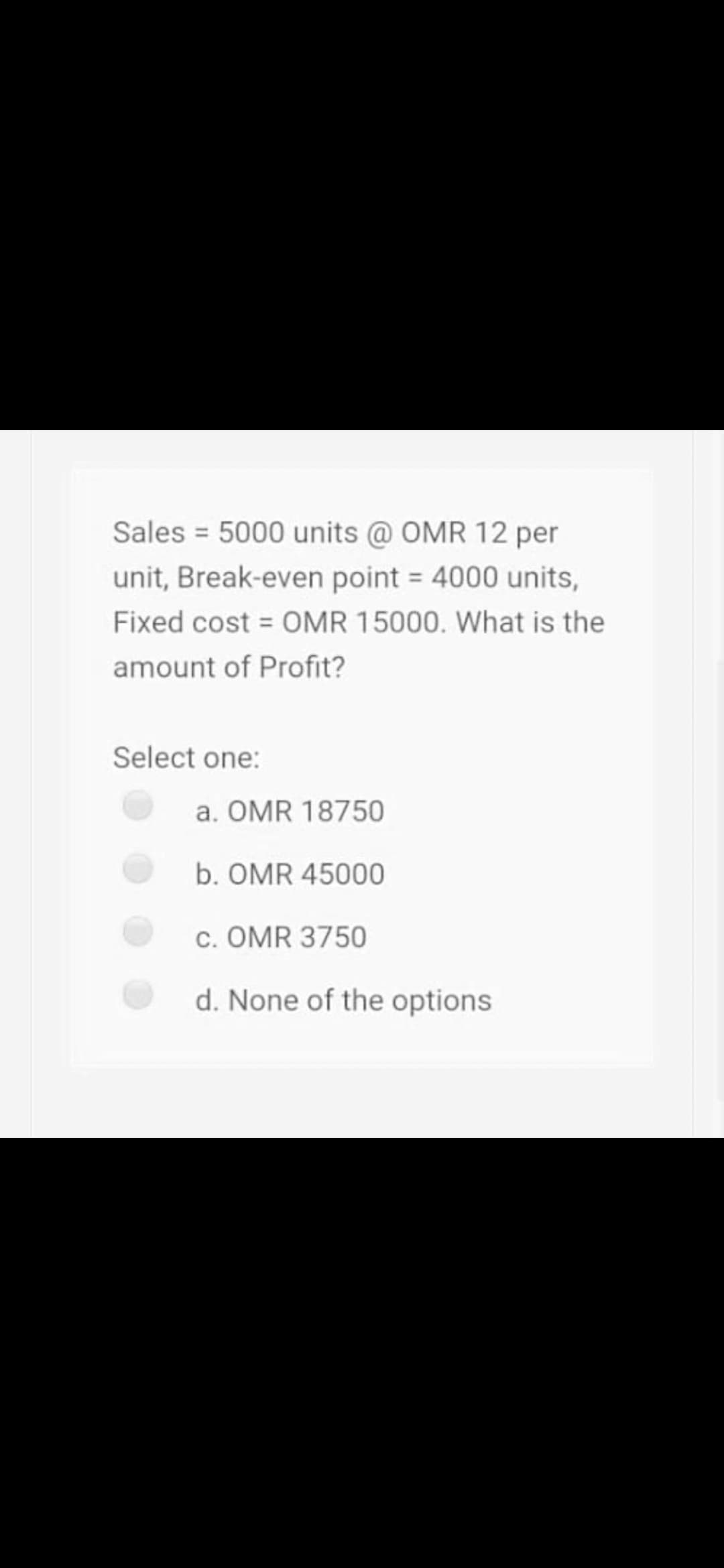 Sales = 5000 units @ OMR 12 per
unit, Break-even point = 4000 units,
Fixed cost = OMR 15000. What is the
amount of Profit?
Select one:
a. OMR 18750
b. OMR 45000
c. OMR 3750
d. None of the options
