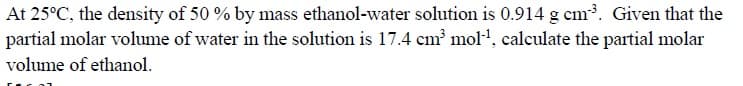 At 25°C, the density of 50 % by mass ethanol-water solution is 0.914 g cm. Given that the
partial molar volume of water in the solution is 17.4 cm mol, calculate the partial molar
volume of ethanol.
