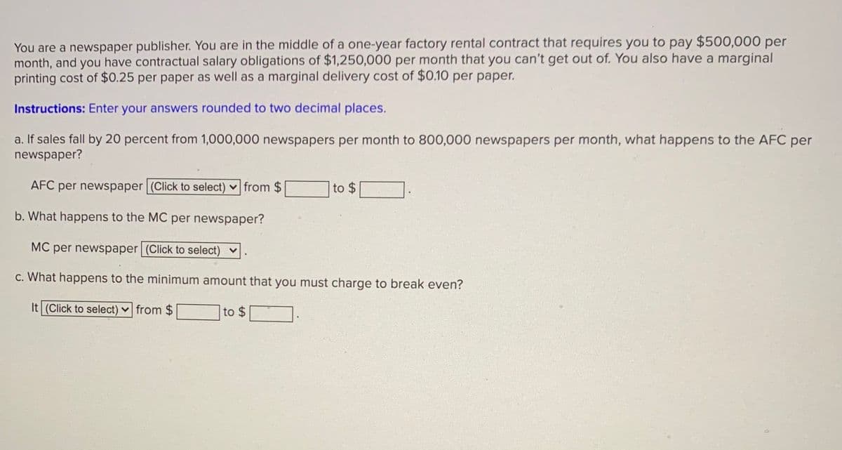 You are a newspaper publisher. You are in the middle of a one-year factory rental contract that requires you to pay $500,000 per
month, and you have contractual salary obligations of $1,250,000 per month that you can't get out of. You also have a marginal
printing cost of $0.25 per paper as well as a marginal delivery cost of $0.10 per paper.
Instructions: Enter your answers rounded to two decimal places.
a. If sales fall by 20 percent from 1,000,000 newspapers per month to 800,000 newspapers per month, what happens to the AFC per
newspaper?
AFC per newspaper (Click to select) v from $
to $
b. What happens to the MC per newspaper?
MC per newspaper (Click to select) v
c. What happens to the minimum amount that you must charge to break even?
It (Click to select) v from $
to $
