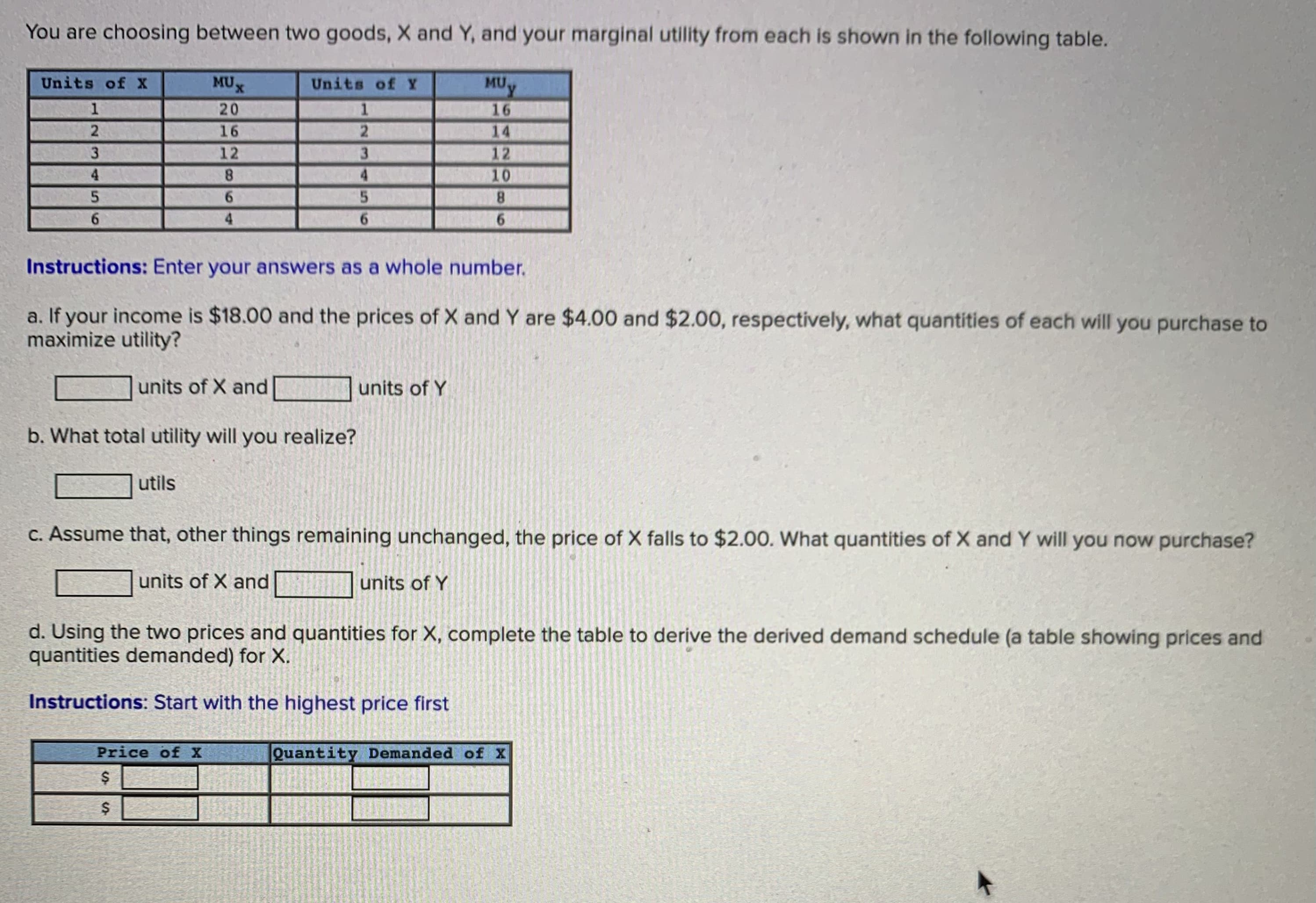 You are choosing between two goods, X and Y, and your marginal utility from each is shown in the following table.
Units of X
MUX
Units of Y
MU
1
20
16
14
16
3.
12
3.
12
4
8.
4.
10
6.
4.
8.
6.
6.
Instructions: Enter your answers as a whole number.
a. If your income is $18.00 and the prices of X and Y are $4.00 and $2.00, respectively, what quantities of each will you purchase to
maximize utility?
units of X and
units of Y
b. What total utility will you realize?
utils
