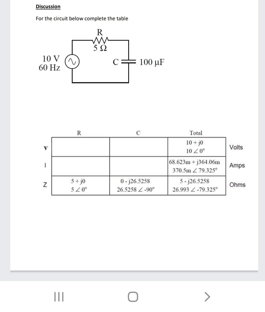 Discussion
For the circuit below complete the table
R
5 Ω
10 V
60 Hz
100 μF
R
Total
10+j0
10 0°
Volts
68.623m+ j364.06m
Amps
370.5m Z 79.325°
5+ j0
0- j26.5258
5 - j26.5258
Ohms
52 0°
26.5258 Z-90°
26.993 Z-79.325°
N
