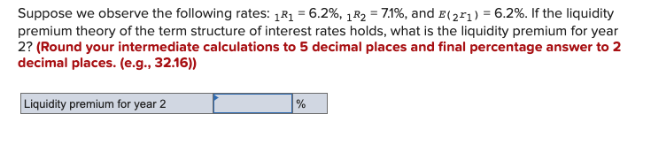 Suppose we observe the following rates: 1R₁ = 6.2%, 1R₂ = 7.1%, and E(21) = 6.2%. If the liquidity
premium theory of the term structure of interest rates holds, what is the liquidity premium for year
2? (Round your intermediate calculations to 5 decimal places and final percentage answer to 2
decimal places. (e.g., 32.16))
Liquidity premium for year 2
%