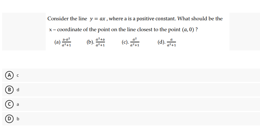 Consider the line y = ax , where a is a positive constant. What should be the
x- coordinate of the point on the line closest to the point (a, 0) ?
a2+a
(b).
a2
(c).
a-a?
(d).
a
a²+1
a²+1
a²+1
a²+1
А) с
В) d
с) а
D) b
