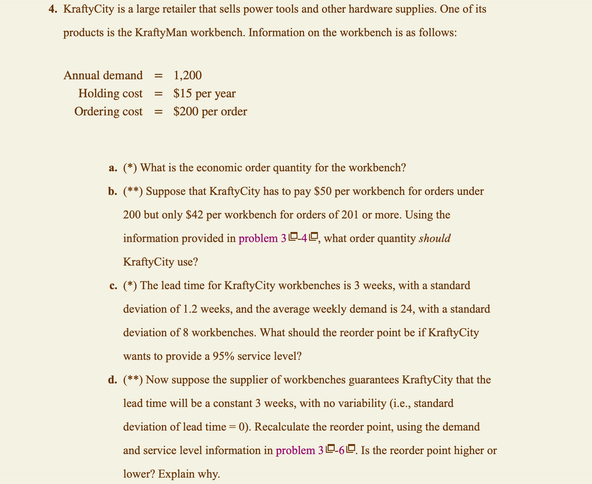 4. KraftyCity is a large retailer that sells power tools and other hardware supplies. One of its
products is the KraftyMan workbench. Information on the workbench is as follows:
1,200
$15 per year
=
: $200 per order
Annual demand =
Holding cost
Ordering cost
=
a. (*) What is the economic order quantity for the workbench?
b. (**) Suppose that KraftyCity has to pay $50 per workbench for orders under
200 but only $42 per workbench for orders of 201 or more. Using the
information provided in problem 30-40, what order quantity should
KraftyCity use?
c. (*) The lead time for KraftyCity workbenches is 3 weeks, with a standard
deviation of 1.2 weeks, and the average weekly demand is 24, with a standard
deviation of 8 workbenches. What should the reorder point be if KraftyCity
wants to provide a 95% service level?
d. (**) Now suppose the supplier of workbenches guarantees KraftyCity that the
lead time will be a constant 3 weeks, with no variability (i.e., standard
deviation of lead time = 0). Recalculate the reorder point, using the demand
and service level information in problem 3-6. Is the reorder point higher or
lower? Explain why.