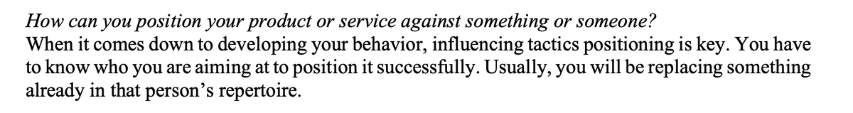 How can you position your product or service against something or someone?
When it comes down to developing your behavior, influencing tactics positioning is key. You have
to know who you are aiming at to position it successfully. Usually, you will be replacing something
already in that person's repertoire.
